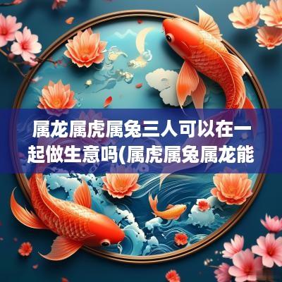 属龙属虎属兔三人可以在一起做生意吗(属虎属兔属龙能一起做生意吗)