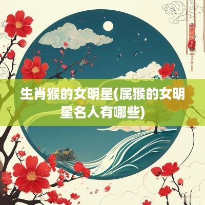 生肖猴的女明星(属猴的女明星名人有哪些)