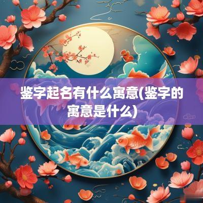 鉴字起名有什么寓意(鉴字的寓意是什么)