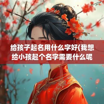 给孩子起名用什么字好(我想给小孩起个名字需要什么呢)