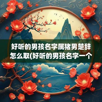 好听的男孩名字属猪男楚辞怎么取(好听的男孩名字一个字)