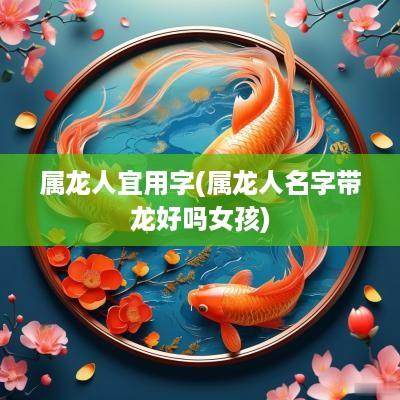 属龙人宜用字(属龙人名字带龙好吗女孩)