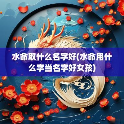 水命取什么名字好(水命用什么字当名字好女孩)