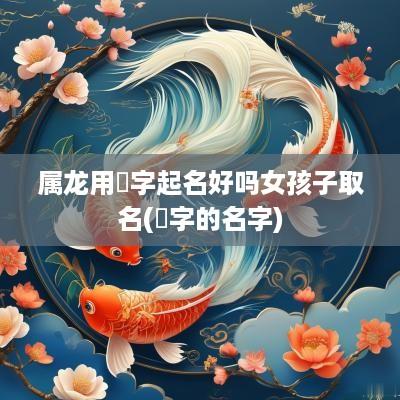 属龙用燊字起名好吗女孩子取名(燊字的名字)