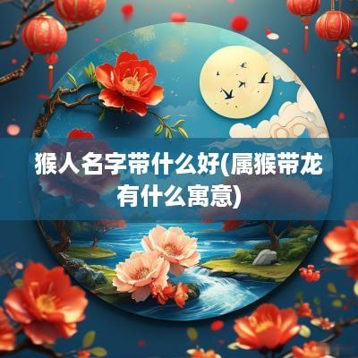 猴人名字带什么好(属猴带龙有什么寓意)