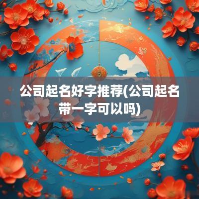 公司起名好字推荐(公司起名带一字可以吗)