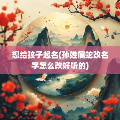 想给孩子起名(孙姓属蛇改名字怎么改好听的)