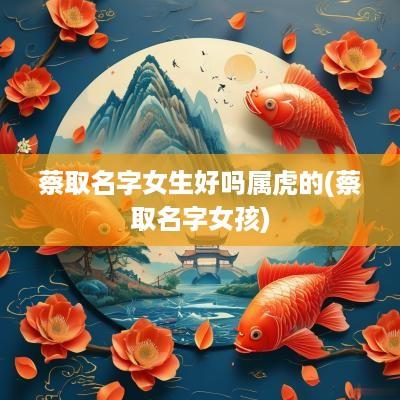 蔡取名字女生好吗属虎的(蔡取名字女孩)