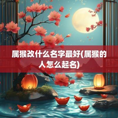 属猴改什么名字最好(属猴的人怎么起名)