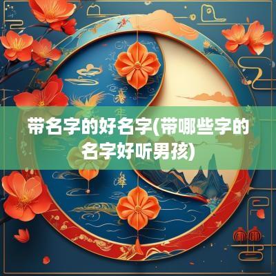 带名字的好名字(带哪些字的名字好听男孩)