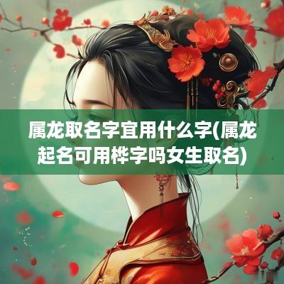 属龙取名字宜用什么字(属龙起名可用桦字吗女生取名)