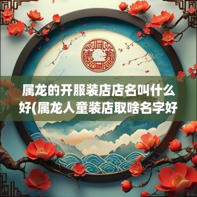 属龙的开服装店店名叫什么好(属龙人童装店取啥名字好听点)