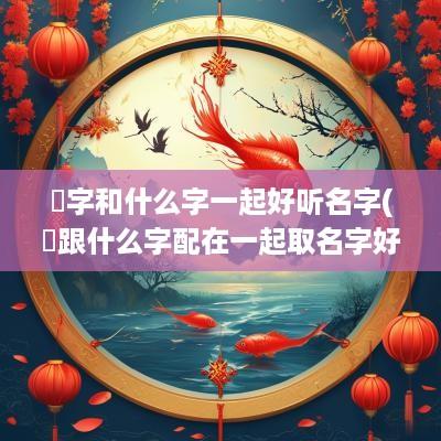 琂字和什么字一起好听名字(垚跟什么字配在一起取名字好)