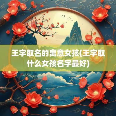 王字取名的寓意女孩(王字取什么女孩名字最好)