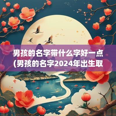 男孩的名字带什么字好一点(男孩的名字2025年出生取名)