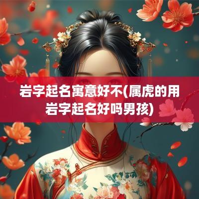岩字起名寓意好不(属虎的用岩字起名好吗男孩)