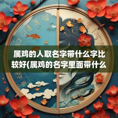 属鸡的人取名字带什么字比较好(属鸡的名字里面带什么字最好) 属鸡的人取名字带什么字比较好(属鸡的名字里面带什么字最好)