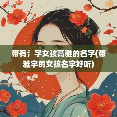 带有氵字女孩高雅的名字(带雅字的女孩名字好听)