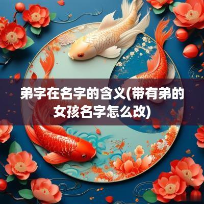 弟字在名字的含义(带有弟的女孩名字怎么改)