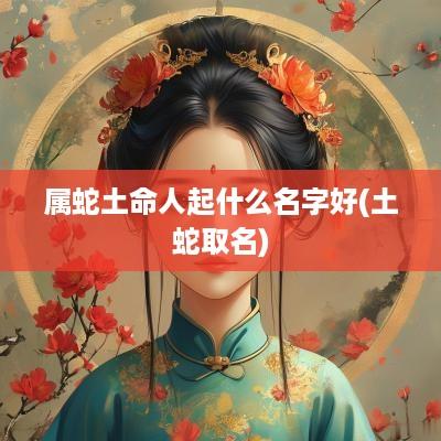 属蛇土命人起什么名字好(土蛇取名)