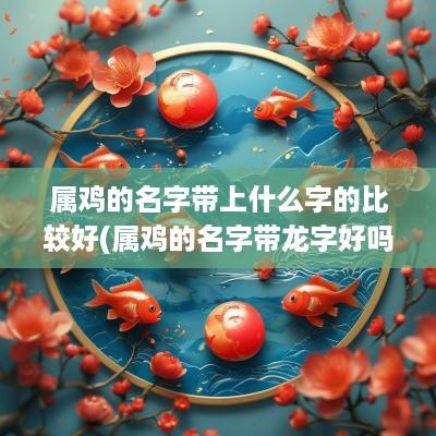 属鸡的名字带上什么字的比较好(属鸡的名字带龙字好吗)