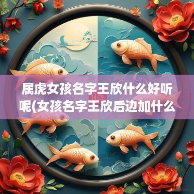 属虎女孩名字王欣什么好听呢(女孩名字王欣后边加什么字好听)