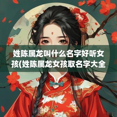姓陈属龙叫什么名字好听女孩(姓陈属龙女孩取名字大全免费查询)