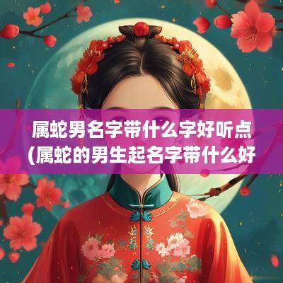 属蛇男名字带什么字好听点(属蛇的男生起名字带什么好)