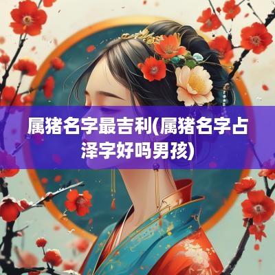 属猪名字最吉利(属猪名字占泽字好吗男孩)