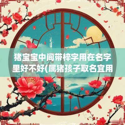 猪宝宝中间带梓字用在名字里好不好(属猪孩子取名宜用字)