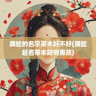 属蛇的名字带木好不好(属蛇起名带木好吗男孩)
