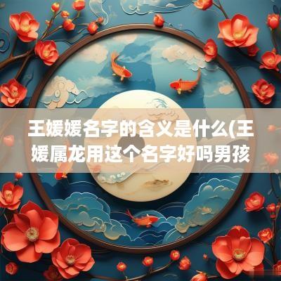 王媛媛名字的含义是什么(王媛属龙用这个名字好吗男孩)