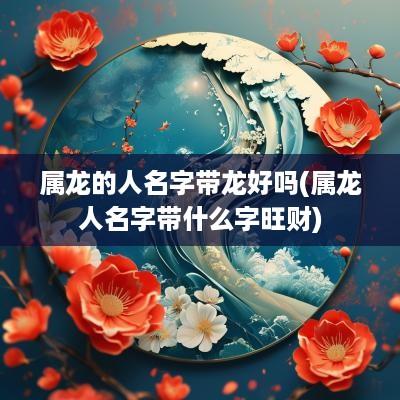 属龙的人名字带龙好吗(属龙人名字带什么字旺财)