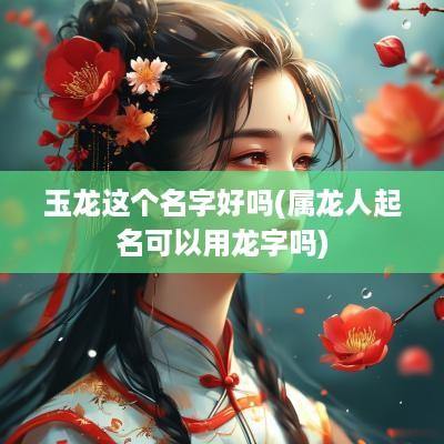 玉龙这个名字好吗(属龙人起名可以用龙字吗)