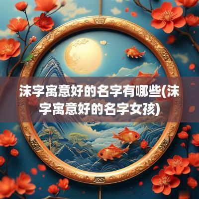 沫字寓意好的名字有哪些(沫字寓意好的名字女孩)