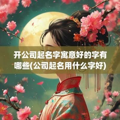 开公司起名字寓意好的字有哪些(公司起名用什么字好)