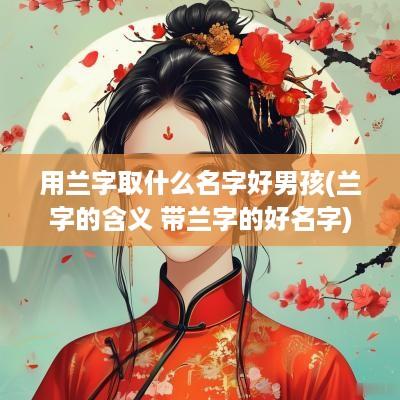 用兰字取什么名字好男孩(兰字的含义 带兰字的好名字)