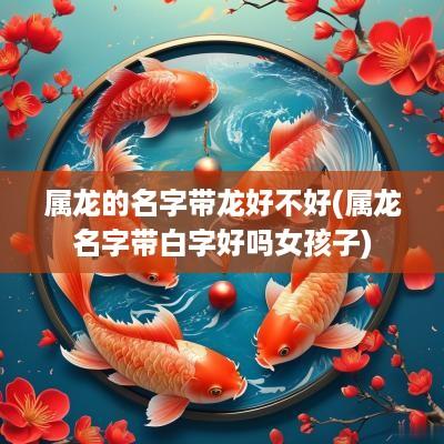 属龙的名字带龙好不好(属龙名字带白字好吗女孩子)