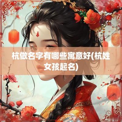 杭做名字有哪些寓意好(杭姓女孩起名)