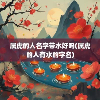 属虎的人名字带水好吗(属虎的人有水的字名)