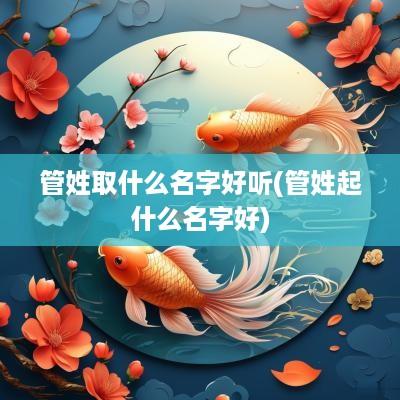 管姓取什么名字好听(管姓起什么名字好)