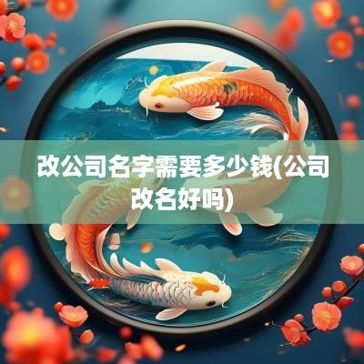 改公司名字需要多少钱(公司改名好吗)