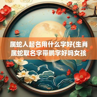 属蛇人起名用什么字好(生肖属蛇取名字带鹏字好吗女孩)