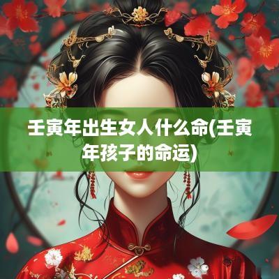 壬寅年出生女人什么命(壬寅年孩子的命运)