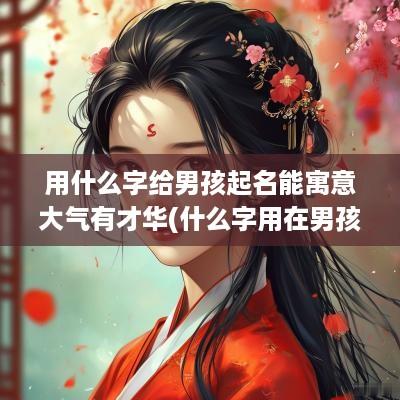用什么字给男孩起名能寓意大气有才华(什么字用在男孩名中大气)