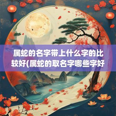 属蛇的名字带上什么字的比较好(属蛇的取名字哪些字好)