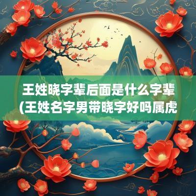 王姓晓字辈后面是什么字辈(王姓名字男带晓字好吗属虎的)