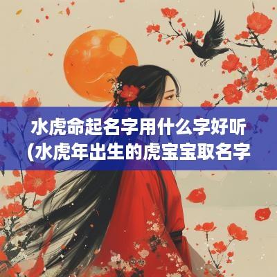 水虎命起名字用什么字好听(水蛇年出生的虎宝宝取名字)