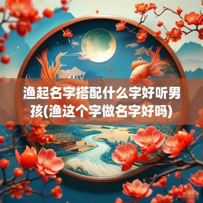 渔起名字搭配什么字好听男孩(渔这个字做名字好吗)