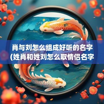 肖与刘怎么组成好听的名字(姓肖和姓刘怎么取情侣名字)